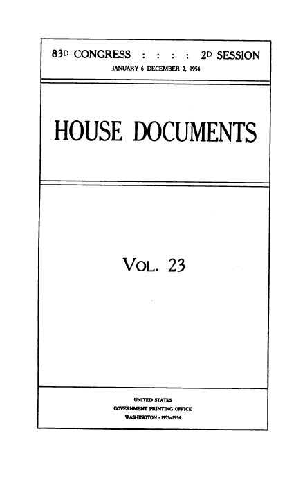 handle is hein.usccsset/usconset38488 and id is 1 raw text is: 83D CONGRESS          :   :  :   :  2D SESSION
JANUARY 6-DECEMBER 2. 1954

HOUSE DOCUMENTS

VOL.

23

UNITED STATES
COVERDNEMT PR1INfING OFFICE
WASHINGTON : 1953-1954


