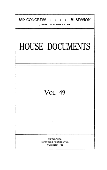 handle is hein.usccsset/usconset38489 and id is 1 raw text is: 83D CONGRESS            :  :   :   :   2D SESSION
JANUARY 6-DECEMBER 2, 1954

HOUSE DOCUMENTS

VOL. 49

UNITED STATES
GOVERNMENT PRINTING OFFICE
WASHINGTON : 1954


