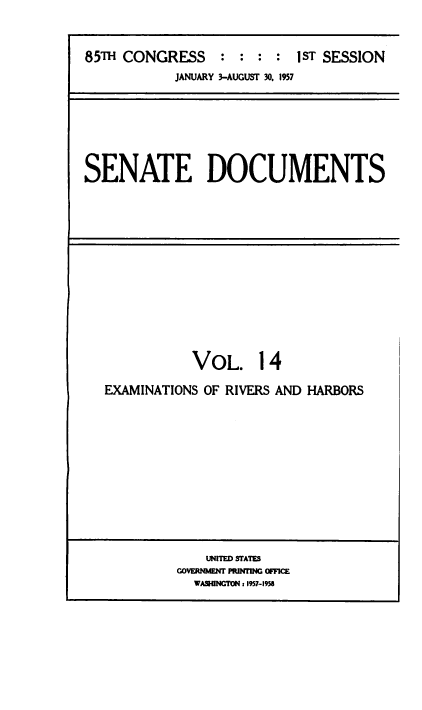 handle is hein.usccsset/usconset38490 and id is 1 raw text is: 85TH CONGRESS : : : : 1 ST SESSION
JANUARY 3-AUGUST 30, 1957

SENATE DOCUMENTS

VOL. 14
EXAMINATIONS OF RIVERS AND HARBORS

U1tD STAITS
GOVERNM~ENT PIU~flN OFFICE
WASHINTON z 1957-1956


