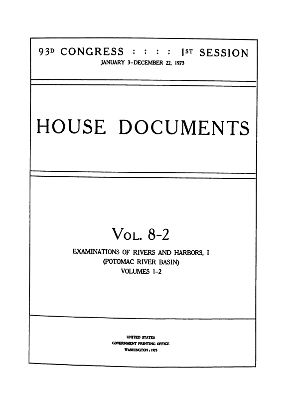 handle is hein.usccsset/usconset38495 and id is 1 raw text is: 93D CONGRESS : : : : 1ST SESSION
JANUARY 3-DECEMBER 22, 1973

HOUSE DOCUMENTS

VOL. 8-2
EXAMINATIONS OF RIVERS AND HARBORS, I
(POTOMAC RIVER BASIN)
VOLUMES 1-2

UNITE SrA1T.
~wwr Pmmm4G o~
WAUIJNarON, 1973


