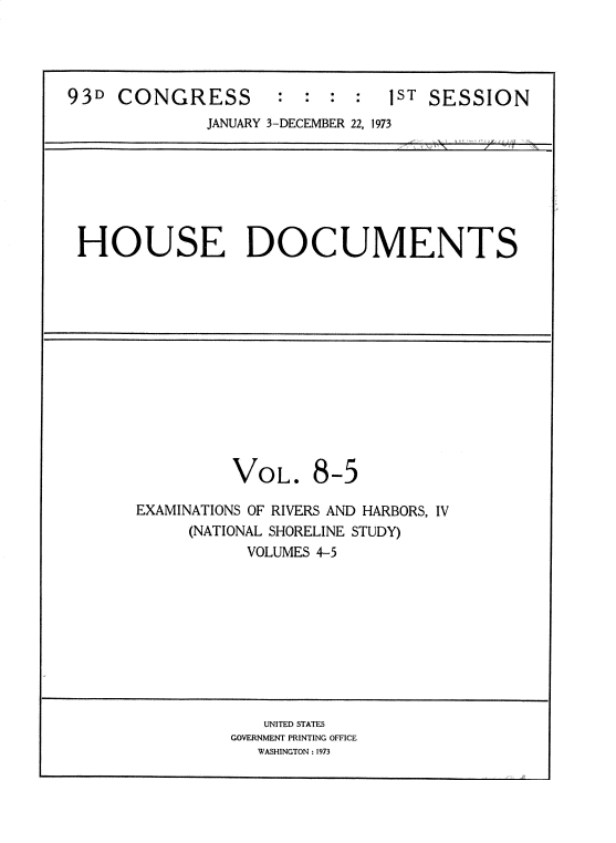 handle is hein.usccsset/usconset38497 and id is 1 raw text is: 93D CONGRESS             :  : :   :   1ST SESSION
JANUARY 3-DECEMBER 22, 1973

HOUSE DOCUMENTS

VOL.

8-5

EXAMINATIONS OF RIVERS AND HARBORS, IV
(NATIONAL SHORELINE STUDY)
VOLUMES 4-5

UNITED STATES
GOVERNMENT PRINTING OFFICE
WASHINGTON : 1973


