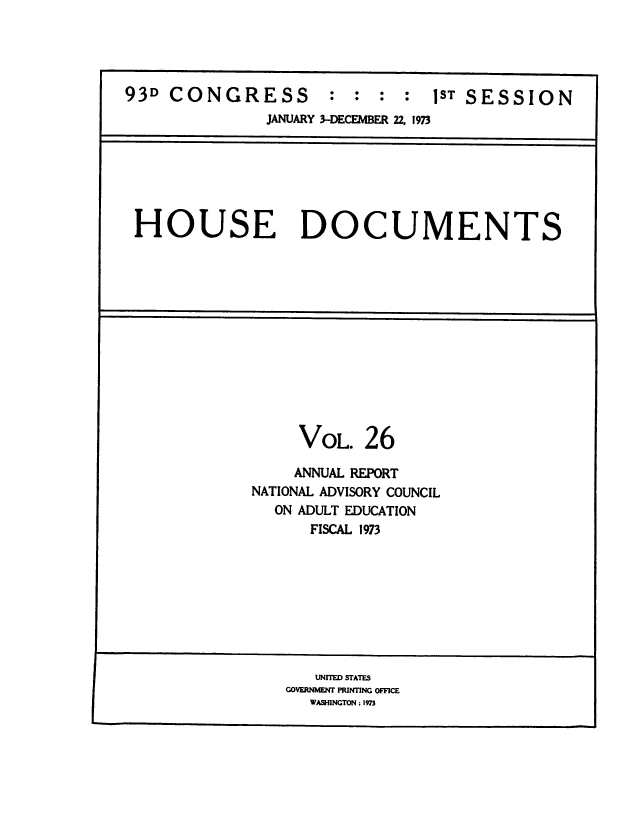handle is hein.usccsset/usconset38501 and id is 1 raw text is: 93D CONGRESS          : : : : 1ST SESSION
JANUARY 3-DECEMBER 22, 1973

HOUSE DOCUMENTS

VOL.

26

ANNUAL REPORT
NATIONAL ADVISORY COUNCIL
ON ADULT EDUCATION
FISCAL 1973

UNITED STATES
GOVERNMENT PRINTING OFFICE
WASHINGTON : 1973


