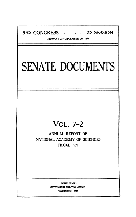 handle is hein.usccsset/usconset38502 and id is 1 raw text is: 93D CONGRESS              : : : : 2D SESSION
JANUARY 21-DECEMBER 20, 1974

SENATE DOCUMENTS

VOL. 7-2
ANNUAL REPORT OF
NATIONAL ACADEMY OF SCIENCES
FISCAL 1971

UNITED STATES
GOVERNMENT PRINTING OFFICE
WASHINGTON : 1975


