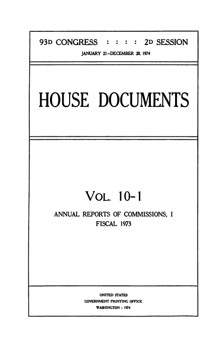 handle is hein.usccsset/usconset38503 and id is 1 raw text is: 93D CONGRESS              : : : : 2D SESSION
JANUARY 21-DECEMBER 20. 1974

HOUSE DOCUMENTS

VOL. 10-1
ANNUAL REPORTS OF COMMISSIONS, I
FISCAL 1973

UNITED STATES
GOVERNMENT PRINTING OFFICE
WASHINGTON : 1974


