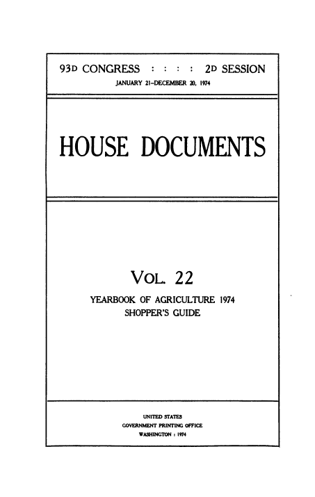handle is hein.usccsset/usconset38506 and id is 1 raw text is: 93D CONGRESS              : : : : 2D SESSION
JANUARY 21-DECEMBER 20, 1974

HOUSE DOCUMENTS

VOL. 22
YEARBOOK OF AGRICULTURE 1974
SHOPPER'S GUIDE

UNITED STATES
GOVERNMENT PRINTING OFFICE
WASHINGTON : 1974


