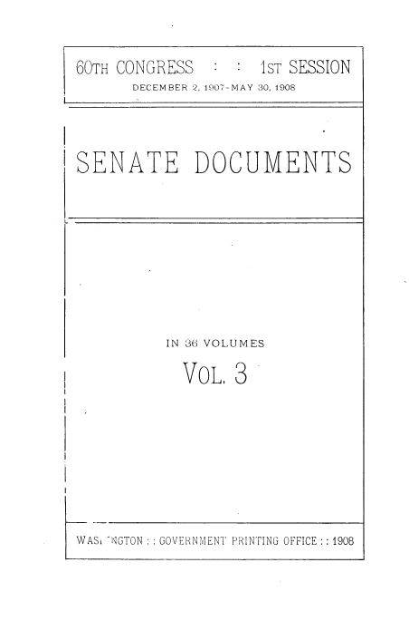 handle is hein.usccsset/usconset38508 and id is 1 raw text is: 60TH CONGRESS       :  :  1sT SESSION
DECEMBER 2, 1907-MAY 30, 1908

SENATE DOCUMENTS

IN 36 VOLUMES

VOL,

3

WASH ~NGTON :: GOVERNMENT PRINTING OFFICE :: 1908


