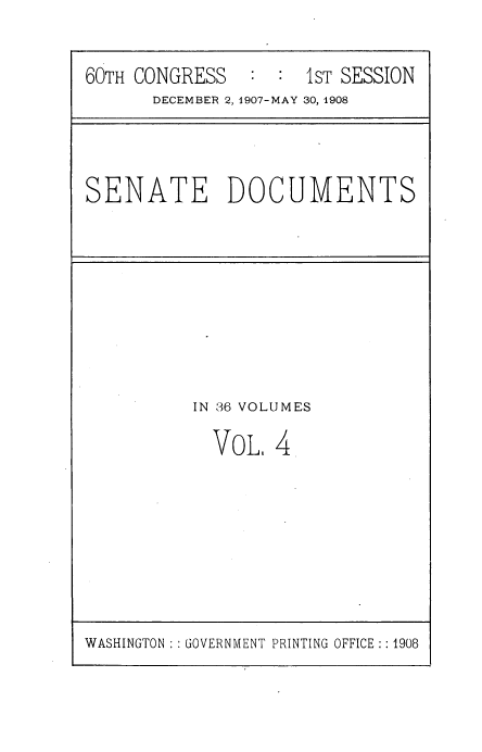handle is hein.usccsset/usconset38509 and id is 1 raw text is: 60TH CONGRESS   :     1ST SESSION
DECEMBER 2,1907-MAY 30, 1908

SENATE DOCUMENTS

IN 36 VOLUMES
VoL, 4

WASHINGTON :: GOVERNMENT PRINTING OFFICE :: 1908


