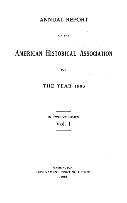 handle is hein.usccsset/usconset38511 and id is 1 raw text is: ANNUAL REPORT
OF THE
AMERICAN HISTORICAL ASSOCIATION
FOR

THE YEAR 1906
IN TWO VOLUMES
Vol. I
WASHINGTON
GOVERNMENT PRINTING OFFICE
1908


