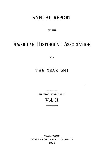 handle is hein.usccsset/usconset38512 and id is 1 raw text is: ANNUAL REPORT
OF THE
AMERICAN HISTORICAL ASSOCIATION
FOR

THE YEAR 1906
IN TWO VOLUMES
Vol. II
WASHINGTON
GOVERNMENT PRINTING OFFICE
1908


