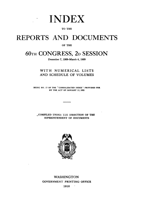 handle is hein.usccsset/usconset38517 and id is 1 raw text is: . INDEX
TO THE
REPORTS AND DOCUMENTS
OF THE
60TH CONGRESS, 2D SESSION
December 7, 1908-March 4, 1909
WITH NUMERICAL LISTS
AND SCHEDULE OF VOLUMES
BEING NO. 15 OF THE CONSOLIDATED INDEX PROVIDED FOR
BY THE ACT OF JANUARY 12, 1895
COMPILED UNDER TilE DIRECTION OF THE
SUPERINTENDENT OF DOCUMENTS
WASHINGTON
GOVERNMENT PRINTING OFFICE
1910


