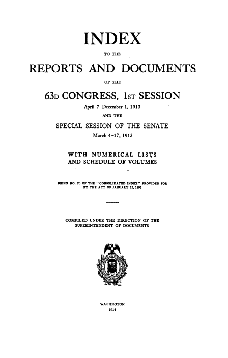 handle is hein.usccsset/usconset38521 and id is 1 raw text is: INDEX
TO THE
REPORTS AND DOCUMENTS.
OF THE
63D CONGRESS, 1ST SESSION
April 7-December 1, 1913
AND THE
SPECIAL SESSION OF THE SENATE
March 4-17, 1913
WITH NUMERICAL LISTS
AND SCHEDULE OF VOLUMES
BEING NO. 20 OF THE CONSOLIDATED INDEX PROVIDED FOR
DY THE ACT OF JANUARY 12, 1895
COMPILED UNDER THE DIRECTION OF THE
SUPERINTENDENT OF DOCUMENTS

WASHINGTON
1914


