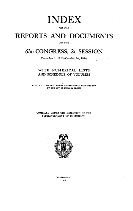handle is hein.usccsset/usconset38522 and id is 1 raw text is: INDEX
TO THE
REPORTS AND DOCUMENTS
OF THE

63D CONGRESS, 2D SESSION
December 1, 1913-October 24, 1914
WITH NUMERICAL LISTS
AND SCHEDULE OF VOLUMES
BEING NO. 21 OF THE CONSOLIDATED INDEX PROVIDED FOR
BY THE ACT OF JANUARY 12, 1895
COMPILED UNDER THE DIRECTION OF THE
SUPERINTENDENT OF DOCUMENTS
\,a' E ;

WASHINGTON
1915


