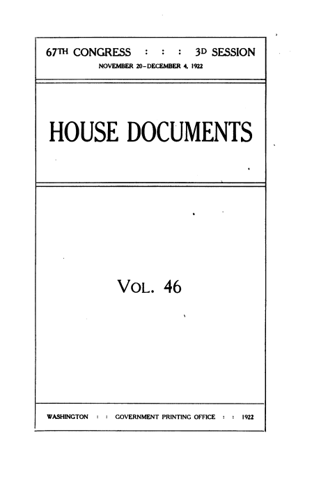 handle is hein.usccsset/usconset38523 and id is 1 raw text is: 67TH CONGRESS          :   :  :   3D SESSION
NOVEMBER 20-DECEMBER 4, 1922

HOUSE DOCUMENTS

VOL. 46

WASHINGTON  : : GOVERNMENT PRINTING OFFICE :      9

1922


