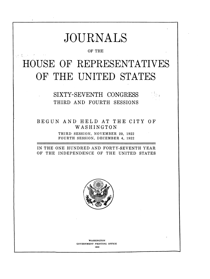 handle is hein.usccsset/usconset38524 and id is 1 raw text is: JOURNALS
OF THE
HOUSE OF REPRESENTATIVES

OF THE UNITED STATES

SIXTY-SEVENTH

CONGRESS

THIRD AND FOURTH SESSIONS

BEGUN AND HELD AT THE CITY
WASHINGTON

OF

THIRD SESSION, NOVEMBER 20, 1922
FOURTH SESSION, DECEMBER 4, 1922
IN THE ONE HUNDRED AND FORTY-SEVENTH YEAR
OF THE INDEPENDENCE OF THE UNITED STATES
GT
WASHINGTON
GOVERNMENT PRINTING OFFICE
1922


