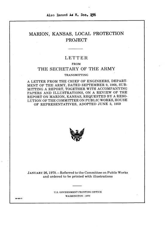 handle is hein.usccsset/usconset38529 and id is 1 raw text is: Also Issued Ai H. Doe* 06

MARION, KANSAS, LOCAL PROTECTION
PROJECT
LETTER
FROM
THE SECRETARY OF THE ARMY
TRANSMITTING
A LETTER FROM THE CHIEF OF ENGINEERS, DEPART-
MENT OF THE ARMY, DATED SEPTEMBER 9, 1968, SUB-
MITTING A REPORT, TOGETHER WITH ACCOMPANYING
PAPERS AND ILLUSTRATIONS, ON A REVIEW OF THE
REPORT ON MARION, KANSAS, REQUESTED BY A RESO-
LUTION OF THE COMMITTEE ON PUBLIC WORKS, HOUSE
OF REPRESENTATIVES, ADOPTED JUNE 3, 1959
JANUARY 26, 1970.- Referred to the Committee on Public Works
and ordered to be printed with illustrations

U.S. GOVERNMENT PRINTING OFFICE
WASHINGTON : 1970

39-914 0


