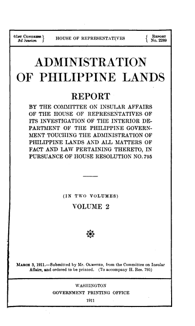 handle is hein.usccsset/usconset38534 and id is 1 raw text is: 616r CONRRM t  HOUSE OF REPRESENTATIVES  5 Ro
3d .Sioa                           No. 229
ADMINISTRATION
OF PHILIPPINE LANDS
REPORT
BY THE COMMITTEE ON INSULAR AFFAIRS
OF THE HOUSE OF REPRESENTATIVES OF
ITS INVESTIGATION OF THE INTERIOR DE-
PARTMENT OF THE PHILIPPINE GOVERN-
MENT TOUCHING THE ADMINISTRATION OF
PHILIPPINE LANDS AND ALL MATTERS OF
FACT AND LAW PERTAINING THERETO, IN
PURSUANCE OF HOUSE RESOLUTION NO. 795
(IN TWO VOLUMES)
VOLUME 2
MARCH 3, 1911.-Submitted by Mr. OLMRTED, from the Committee on Insular
Affairs, and ordered to be printed. (To accompany H. Res. 795)
WASIIINGTON
GOVERNMENT PRINTING OFFICE
1911


