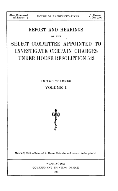handle is hein.usccsset/usconset38535 and id is 1 raw text is: 61ST CoNeHE  HOUSE OF REPRESENTATIVES  f RE RT
3d &usion                     No2210
REPORT AND HEARINGS
OF THE
SELECT COMM1ITTEE APPOINTED TO
INVESTIGATE CERTAIN CHAIGIES
UNDER HOUSE RESOLUTION 543

IN TWO VOLUMES
VOLUME I
MARCH 2, 1911.-Referred to House Calendar and ordered to be printed.
WASHINGTON
GOVERNMENT PRINTING: OFFICE
1911


