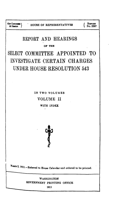 handle is hein.usccsset/usconset38536 and id is 1 raw text is: d Semi  l  HOUSE OF REPRESENTATIVES  No. 2297
REPORT AND HEARINGS
OF THE
SELECT COMMITTEE APPOINTED TO
INVESTIGATE CERTAIN CHARGES
UNDER HOUSE RESOLUTION 543

IN TWO VOLUMES
VOLUME II
WITH INDEX
A1es 2, 111.-Referred to House Calendar and ordered to be printed.
WASHINGTON
GOVERNMENT PRINTING OFFICE
1911


