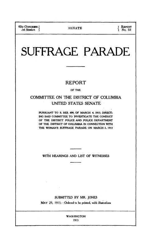 handle is hein.usccsset/usconset38537 and id is 1 raw text is: SlDoCoN boius             SENATE                     RE PORT
18t &.uion f                   ~No. 63
SUFFRAGE PARADE
REPORT
OF THE
COMMITTEE ON THE DISTRICT OF COLUMBIA
UNITED STATES SENATE
PURSUANT TO S. RES. 499. OF MARCH 4, 1913, DIRECT.
ING SAID COMMITTEE TO INVESTIGATE THE CONDUCT
OF THE DISTRICT POLICE AND POLICE DEPARTMENT
OF THE DISTRICT OF COLUMBIA IN CONNECTION WITH
THE WOMAN'S SUFFRAGE PARADE ON MARCH 3. 1913
WITH HEARINGS AND LIST OF WITNESSES
SUBMITTED BY MR. JONES
MAY 29, 1913,---Ordered to be printed, with illustrations

WASHINGTON
1913


