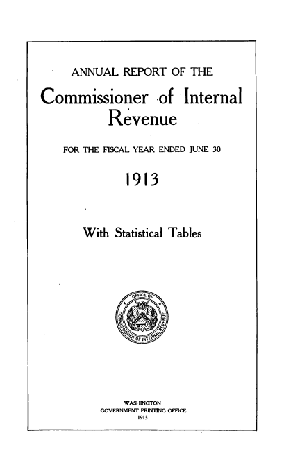 handle is hein.usccsset/usconset38538 and id is 1 raw text is: ANNUAL REPORT OF THE

Commissioner of Internal
Revenue

FOR THE FISCAL YEAR ENDED JUNE 30
1913
With Statistical Tables

WASHINGTON
GOVERNMENT PRINTING OFFICE
1913


