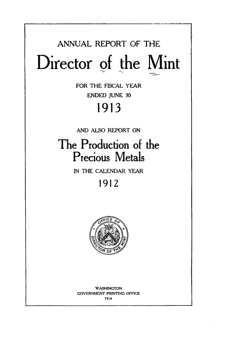 handle is hein.usccsset/usconset38539 and id is 1 raw text is: ANNUAL REPORT OF THE

Director of the Mint
FOR THE FISCAL YEAR
ENDED JUNE 30
1913
AND ALSO REPORT ON

The Production of the
Precious Metals
IN THE CALENDAR YEAR
1912
OFIEO

WASHINGTON
GOVERNMENT PRINTING OFFCE
1914


