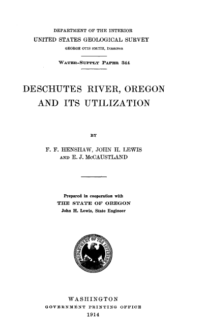 handle is hein.usccsset/usconset38544 and id is 1 raw text is: DEPARTMENT OF THE INTERIOR
UNITED STATES GEOLOGICAL SURVEY
GEORGE OTIS SMITH, DIRECTOR
WATER.-SUPPLY PAPER 344
DESCHUTES RIVER, OREGON
AND ITS UTILIZATION
BY
F. F. HENSHAW, JOHN H. LEWIS
AND E. J. McCAUSTLAND

Prepared in cooperation with
THE STATE OF OREGON
John H. Lewis, State Engineer
WASHINGTON
GOVERNMENT PRINTING OFFICE
1914


