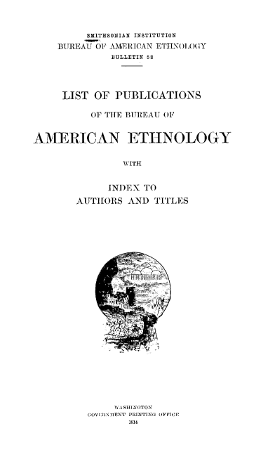 handle is hein.usccsset/usconset38550 and id is 1 raw text is: SMITHSONIAN INSTITUTION
BUREAU OF AMERICAN ETHNOLOY
BULLETIN 58
LIST OF PUBLICATIONS
OF THE BUREAU OF
AMERICAN ETHNOLOGY
WITH
INDEX TO
AUTHORS AND TITLES
WA SHINGTON
GOV1:RN MENT PRINTING OFFTCHE
1914


