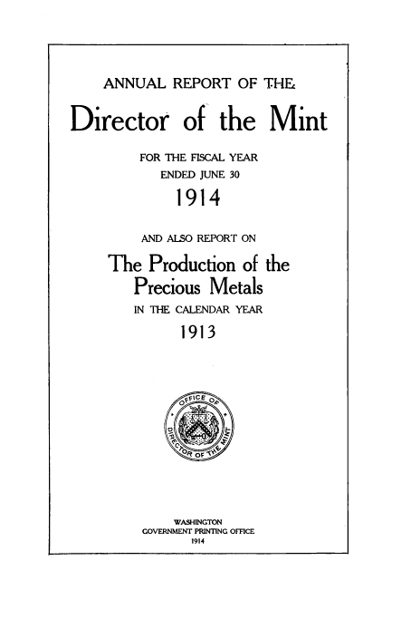 handle is hein.usccsset/usconset38552 and id is 1 raw text is: ANNUAL REPORT OF THE

Director of the Mint
FOR THE FISCAL YEAR
ENDED JUNE 30
1914
AND ALSO REPORT ON

The Production of the
Precious Metals
IN THE CALENDAR YEAR
1913

WASHINGTON
GOVERNMENT PRINTING OFFCE
1914


