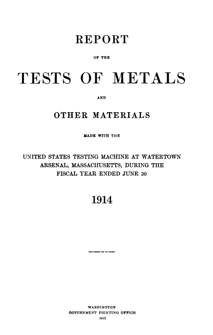 handle is hein.usccsset/usconset38553 and id is 1 raw text is: REPORT
OF THE
TESTS OF METALS
AND
OTHER MATERIALS
MADE WITH THE
UNITED STATES TESTING MACHINE AT WATERTOWN
ARSENAL, MASSACHUSETTS, DURING THE
FISCAL YEAR ENDED JUNE 30
1914

WASHINGTON
GOVERNMENT PRINTING OFFICE
1915


