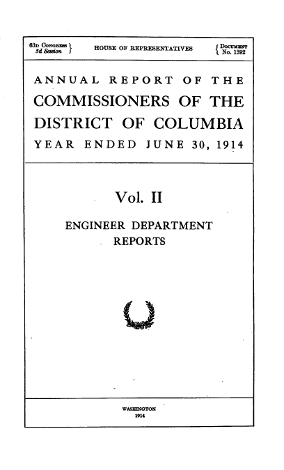 handle is hein.usccsset/usconset38562 and id is 1 raw text is: 8d OmdONG } HOUSE OF REPRESENTATIVES  N
ANNUAL REPORT OF THE
COMMISSIONERS OF THE
DISTRICT OF COLUMBIA
YEAR ENDED JUNE 30, 1914
Vol. II
ENGINEER DEPARTMENT
REPORTS

WASHINGTON
1914



