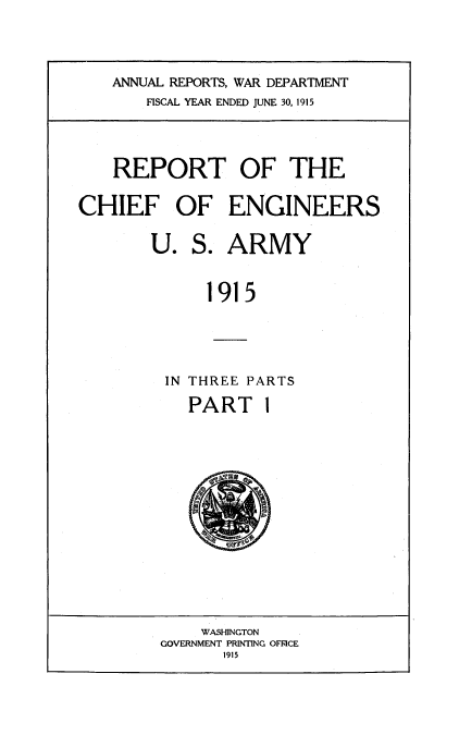 handle is hein.usccsset/usconset38564 and id is 1 raw text is: ANNUAL REPORTS, WAR DEPARTMENT
FISCAL YEAR ENDED JUNE 30, 1915

REPORT OF THE
CHIEF OF ENGINEERS
U. S. ARMY
1915
IN THREE PARTS

PART 1

WASHINGTON
GOVERNMENT PRINTING OFICE
1915


