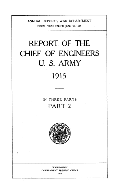 handle is hein.usccsset/usconset38565 and id is 1 raw text is: ANNUAL REPORTS, WAR DEPARTMENT
FISCAL YEAR ENDED JUNE 30, 1915
REPORT OF THE
CHIEF OF ENGINEERS
U. S. ARMY
1915
IN THREE PARTS
PART 2

WASHINGTON
GOVERNMENT PRINTING OFFICE
1915

a
96


