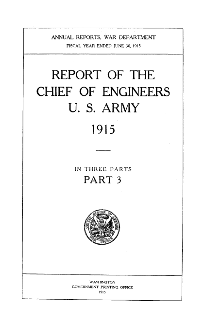 handle is hein.usccsset/usconset38566 and id is 1 raw text is: ANNUAL REPORTS, WAR DEPARTMENT
FISCAL YEAR ENDED JUNE 30, 1915

REPORT OF THE
CHIEF OF ENGINEERS
U. S. ARMY
1915
IN THREE PARTS
PART 3

WASHINGTON
GOVERNMENT PRINTING OFFICE
1915

9ap`u'ffi3 ®


