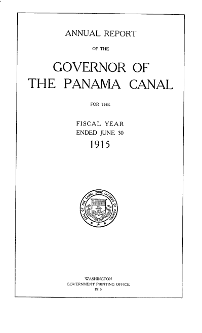 handle is hein.usccsset/usconset38567 and id is 1 raw text is: ANNUAL REPORT

OF THE
GOVERNOR OF
THE PANAMA CANAL
FOR THE
FISCAL YEAR
ENDED JUNE 30
1915
ZONE /
4.

WASHINGTON
GOVERNMENT PRINTING OFFICE
1915


