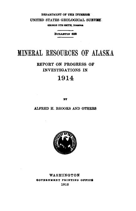 handle is hein.usccsset/usconset38572 and id is 1 raw text is: DEPARTMENT OF THE IITWOR$
UNITED STATES GEOLOGICAL SIVYJ.
930303 OT78 SKITS. Duuwoa
BUIJLUTIW 622
MINERAL RESOURCES OF ALASKA
REPORT ON PROGRESS OF
INVESTIGATIONS IN
1914
BY
ALFRED H. BROOKS AND OTEB8

WASHINGTON
GOVYENKENT PRINTING OFFIO
1916


