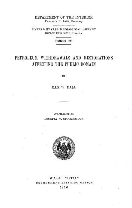 handle is hein.usccsset/usconset38573 and id is 1 raw text is: DEPARTMENT OF THE INTERIOR
FRANKLIN K. LANE, Secretary
UNITED STATES GEOLOGICAL SURVEY
GEORGE OTIS SMITH, Director
Bulletin 623
PETROLEUM WITHDRAWALS AND RESTORATIONS
AFFECTING THE PUBLIC DOMAIN
BY
MAX W. BALL

COMPILATION BY
LUCETTA W. STOCKBRIDGE
WASHINGTON
GOVERNMENT PRINTING OFFICE
1916


