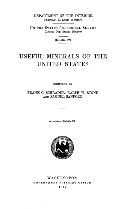 handle is hein.usccsset/usconset38574 and id is 1 raw text is: DEPARTMENT OF THE INTERIOR
FRANKLIN K. LANE, Secretary
UNITED STATES GEOLOGICAL SURVEY
GEORGE OTIS SMITH, Director
Bulletin 624
USEFUL MINERALS OF THE
UNITED STATES
COMPILED BY
FRANK C. SCHRADER, RALPH W. STONE
AND SAMUEL SANFORD
A revision of Bulletin 585
WASHINGTON
GOVERNMENT PRINTING OFFICE
1917~


