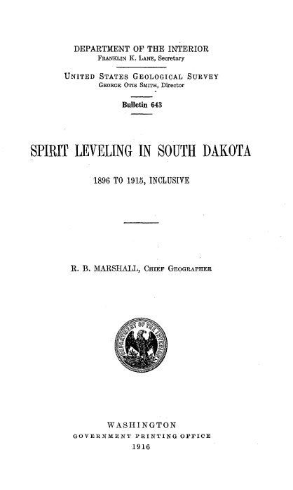handle is hein.usccsset/usconset38577 and id is 1 raw text is: DEPARTMENT OF THE INTERIOR
FRANKLIN K. LANE, Secretary
UNITED STATES GEOLOGICAL SURVEY
GEORGE OTIs SMITH, Director
Bulletin 643
SPIRIT LEVELING IN SOUTH DAKOTA
1896 TO 1915, INCLUSIVE
R. B. MARSHALL, CHIEF GEOGRAPHER
WASHINGTON
GOVERNMENT PRINTING OFFICE
1916


