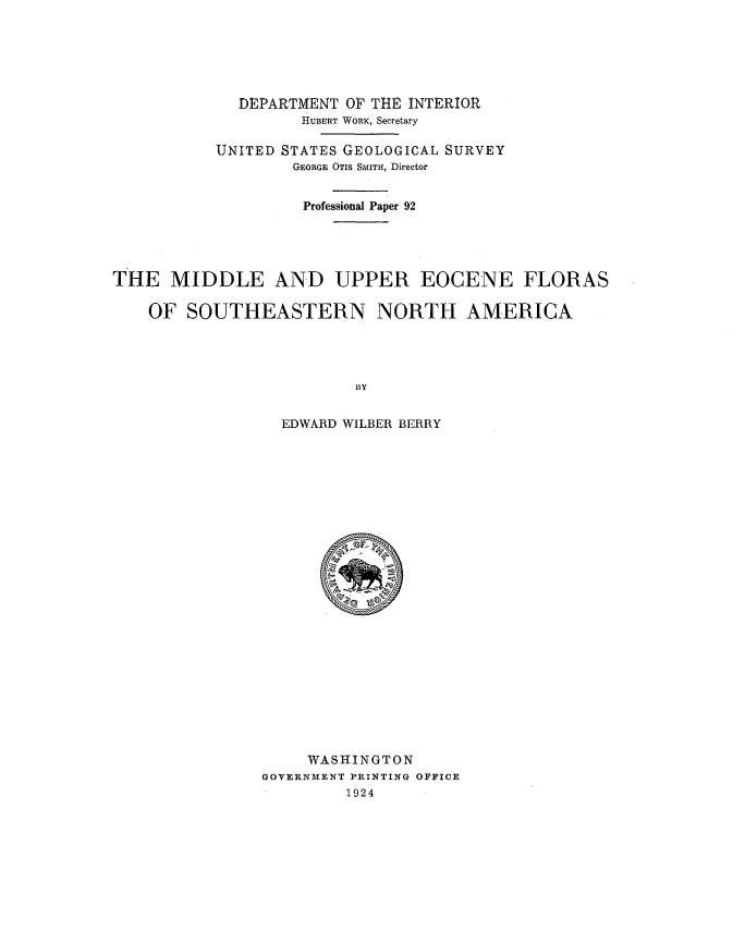 handle is hein.usccsset/usconset38580 and id is 1 raw text is: DEPARTMENT OF THE INTERIOR
HUBERT WORK, Secretary
UNITED STATES GEOLOGICAL SURVEY
GEORGE OTIS SMITH, Director
Professional Paper 92
THE MIDDLE AND UPPER EOCENE FLORAS
OF SOUTHEASTERN NORTH AMERICA
BY
EDWARD WILBER BERRY

WASHINGTON
GOVERNMENT PRINTING OFFICE
1924


