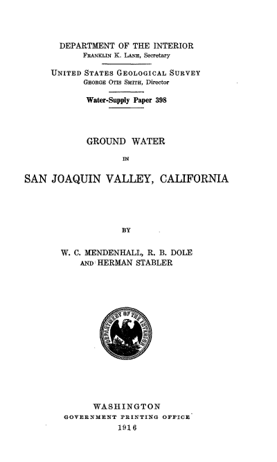 handle is hein.usccsset/usconset38584 and id is 1 raw text is: DEPARTMENT OF THE INTERIOR
FRANKLIN K. LANE, Secretary
UNITED STATES GEOLOGICAL SURVEY
GEORGE OTIS SMITH, Director
Water-Supply Paper 398
GROUND WATER
SAN JOAQUIN VALLEY, CALIFORNIA
BY
W. C. MENDENHALL, R. B. DOLE
AND HERMAN STABLER

WASHINGTON
GOVERNMENT PRINTING OFFICE
1916


