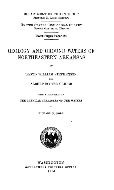 handle is hein.usccsset/usconset38585 and id is 1 raw text is: DEPARTMENT OF THE INTERIOR
FRANKLIN K. LANE, Secretary
UNITED STATES GEOLOGICAL SURVEY
GEORGE OTIS SMITH, Director
Water-Supply Paper 399
GEOLOGY AND GROUND WATERS OF
NORTHEASTERN ARKANSAS
BY
LLOYD WILLIAM STEPHENSON
AND
ALBERT FOSTER CRIDER
WITH A DISCUSSION OF
THE CHEMICAL CHARACTER OF THE WATERS
BY
RICHARD B. DOLE
WASHINGTON
GOVERNMENT PRINTING OFFICE
1916


