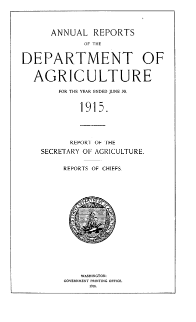handle is hein.usccsset/usconset38587 and id is 1 raw text is: ANNUAL REPORTS
OF THE
DEPARTMENT OF

AG

RICULTURE
FOR THE YEAR ENDED JUNE 30,
1915.

REPORT OF THE
SECRETARY OF AGRICULTURE.
REPORTS OF CHIEFS.
WASHINGTON:
GOVERNMENT PRINTING OFFICE.
1916.


