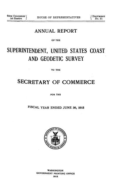 handle is hein.usccsset/usconset38588 and id is 1 raw text is: 64TH CONGRESS
1st ,Session J

HOUSE OF REPRESENTATIVES

fDOCUMENT
{ No. 31

ANNUAL REPORT
OF THE
SUPERINTENDENT, UNITED STATES COAST
AND GEODETIC SURVEY
TO THE
SECRETARY OF COMMERCE
FOR THE

FISCAL YEAR ENDED JUNE 30, 1915
O
WASHINGTON
GOVERNMENT PRINTING OFFICE
1915



