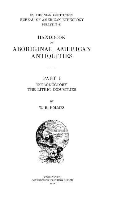 handle is hein.usccsset/usconset38591 and id is 1 raw text is: SMITHSONIAN INSTITUTION
BUREAU OF AMERICAN ETHNOLOGY
BULLETIN 60
HANDBOOK
OF
ABORIGINAL AMERICAN
ANTIQUITIES
PART I
INTRODUCTORY
THE LITHIC INDUSTRIES
BY
W. H. HOLMES
WASHINGTON
GOVERNMENT PRINTING OFFICE
1919


