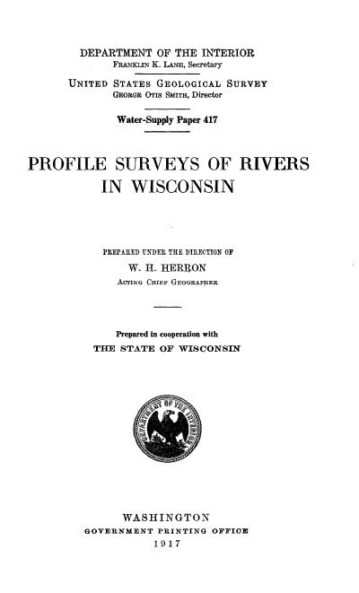 handle is hein.usccsset/usconset38600 and id is 1 raw text is: DEPARTMENT OF THE INTERIOR
FRANKLIN K. LANE, Secretary
UNITED STATES GEOLOGICAL SURVEY
GEORGE OTIs SMITH, Director
Water-Supply Paper 417
PROFILE SURVEYS OF RIVERS
IN WISCONSIN
PREPARED UNDER THE DIRECTION OF
W. H. HERRON
ACTING CHIEF GEOGRAPHER
Prepared in cooperation with
THE STATE OF WISCONSIN

WASHINGTON
GOVERNMENT PRINTING OFFICE
1917



