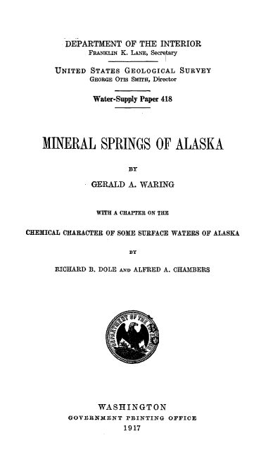 handle is hein.usccsset/usconset38601 and id is 1 raw text is: DEPARTMENT OF THE INTERIOR
FRANKLIN K. LANE, Secretary
UNITED STATES GEOLOGICAL SURVEY
GEORGE OTIS SMIT, Director
Water-Supply Paper 418
MINERAL SPRINGS OF ALASKA
BY
GERALD A. WARING
WITH A CHAPTER ON THE
CHEMICAL CHARACTER OF SOME SURFACE WATERS OF ALASKA
BY
RICHARD B. DOLE AND ALFRED A. CHAMBERS

@o
WASHINGTON
GOVERNMENT PRINTING OFFICE
1917


