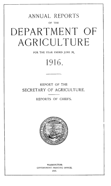handle is hein.usccsset/usconset38604 and id is 1 raw text is: ANNUAL REPORTS

OF THE
DEPARTMENT OF
AGRICULTURE
FOR THE YEAR ENDED JUNE 30,
1916.
REPORT OF THE
SECRETARY OF AGRICULTURE.
REPORTS OF CHIEFS.
eFT MEgT
WASHINGTON:
GOVERNMENT PRINTING OFFICE.
1917.


