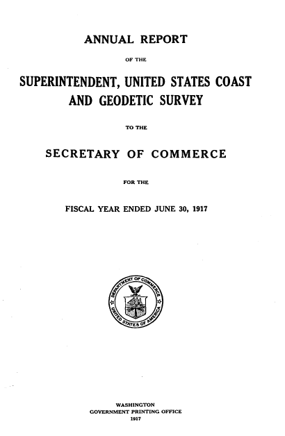 handle is hein.usccsset/usconset38605 and id is 1 raw text is: ANNUAL REPORT

OF THE
SUPERINTENDENT, UNITED STATES COAST
AND GEODETIC SURVEY
TO THE
SECRETARY OF COMMERCE
FOR THE

FISCAL YEAR ENDED JUNE 30, 1917
WASHINGTON
GOVERNMENT PRINTING OFFICE
1917


