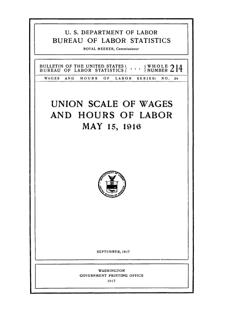 handle is hein.usccsset/usconset38612 and id is 1 raw text is: BULLETIN OF THE UNITED STATES.  WH OLE 214
BUREAU OF LABOR STATISTICS I *'  NUMBER
WAGES  AND  HOURS  OF  LABOR  SERIES:  NO. 24

UNION SCALE
AND HOURS
MAY 15,

OF WAGES
OF LABOR
1916

SEPTEMBER, 1917
WASHINGTON
GOVERNMENT PRINTING OFFICE
1917

U. S. DEPARTMENT OF LABOR
BUREAU OF LABOR STATISTICS
ROYAL MEEKER, Commissioner


