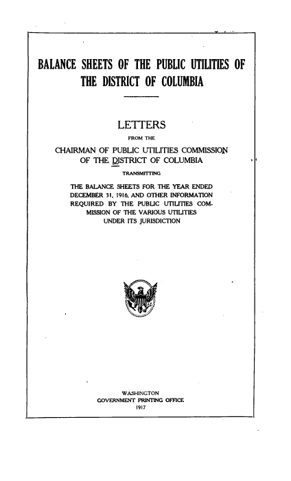 handle is hein.usccsset/usconset38614 and id is 1 raw text is: BALANCE SHEETS OF THE PUBLIC UTILITIES OF
THE DISTRICT OF COLUMBIA
LETTERS
FROM THE
CHAIRMAN OF PUBLIC UTILITIES COMMISSION
OF THE DISTRICT OF COLUMBIA
TRANSMITTING

THE BALANCE SHEETS FOR THE YEAR ENDED
DECEMBER 31, 1916, AND OTHER INFORMATION
REQUIRED BY THE PUBLIC UTILITIES COM-
MISSION OF THE VARIOUS UTILITIES
UNDER ITS JURISDICTION
WASHINGTON
GOVERNMENT PRINTING OFFICE
1917


